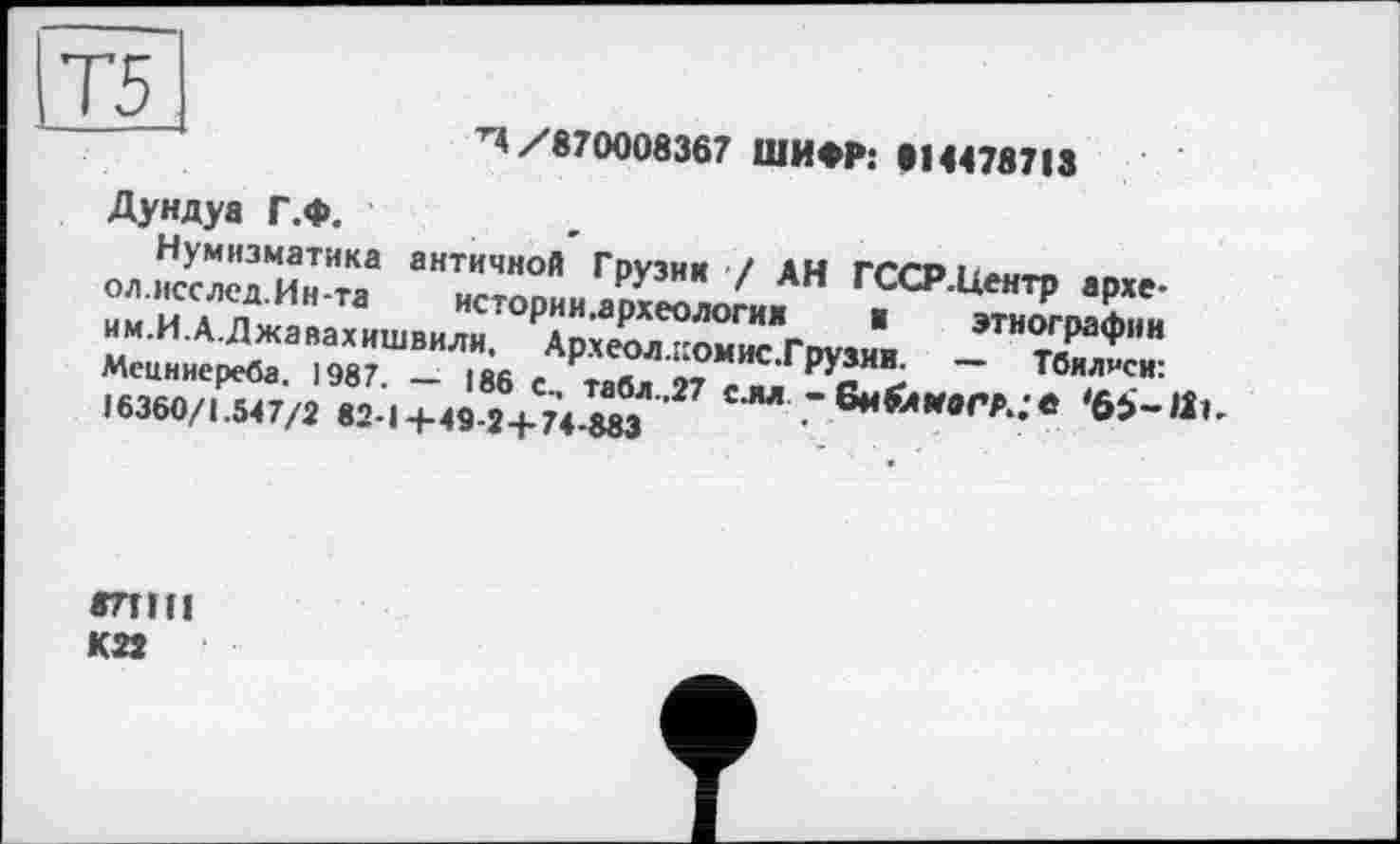 ﻿Т5
/870008367 ШИФР: »14478713
Дундуа Г.Ф.
Нумизматика античной Грузии / АН ГССР.Центр архе-ол.исслсд.Ин-та истории.археологих ■ этнографии им.И.А.Джавахишвили. Археол.иомис.Грузии. — Тбилиси: Мецннереба. 1987. — 186 С, табл..27 слл « бм&МаГА,** 16360/1.547/2 82-Ц-49-2+74-883
8ЛІІІ К22